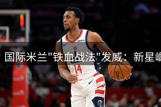 国际米兰"铁血战法"发威：新星崛起让英格兰国脚坐立不安