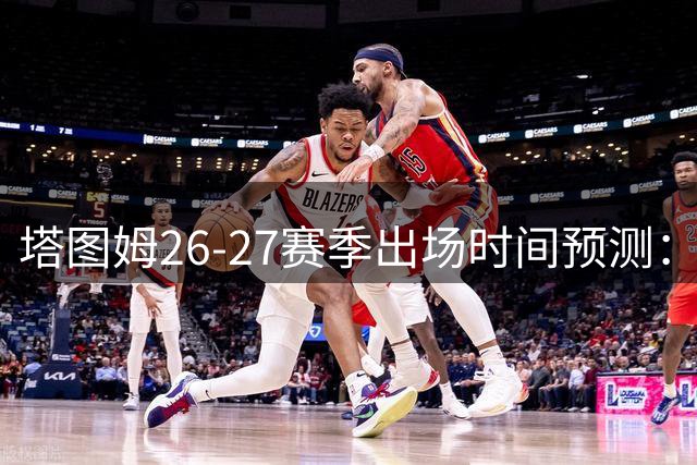 塔图姆26-27赛季出场时间预测：场均36分钟成凯尔特人核心标配