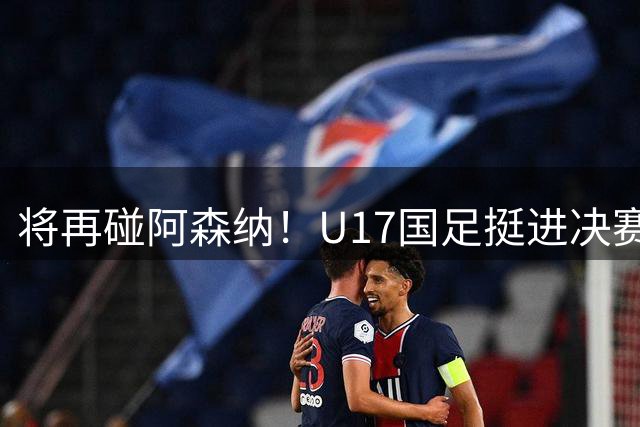 将再碰阿森纳！U17国足挺进决赛：赛后邝兆雷又被评全队最低分