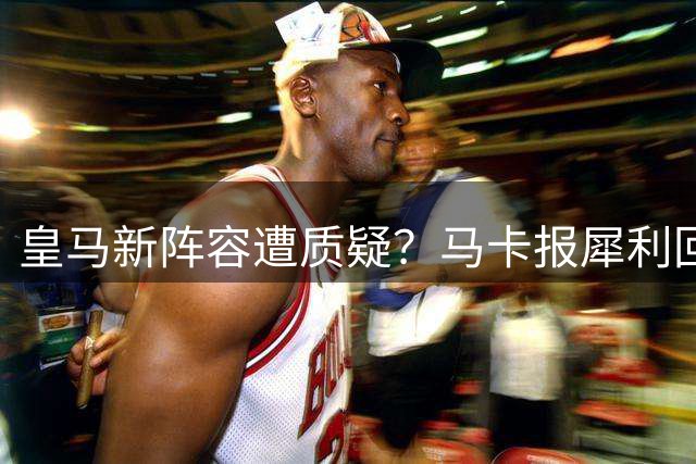 皇马新阵容遭质疑？马卡报犀利回怼唱衰者