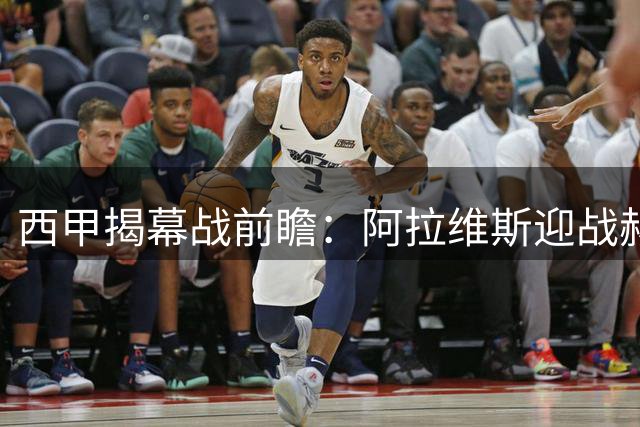 西甲揭幕战前瞻：阿拉维斯迎战赫塔菲 保级队对决欧战新贵